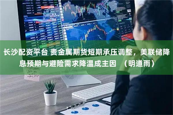 长沙配资平台 贵金属期货短期承压调整,美联储降息预期与避险需求降温成主因  (明道雨)