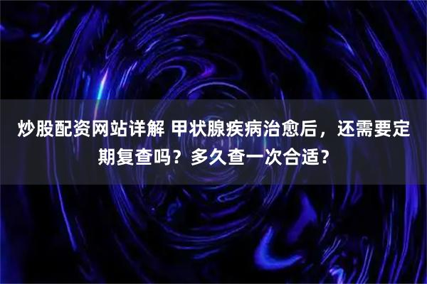 炒股配资网站详解 甲状腺疾病治愈后,还需要定期复查吗?多久查一次合适?