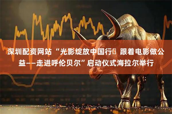 深圳配资网站 “光影绽放中国行・跟着电影做公益——走进呼伦贝尔”启动仪式海拉尔举行