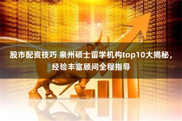 股市配资技巧 泉州硕士留学机构top10大揭秘，经验丰富顾问全程指导