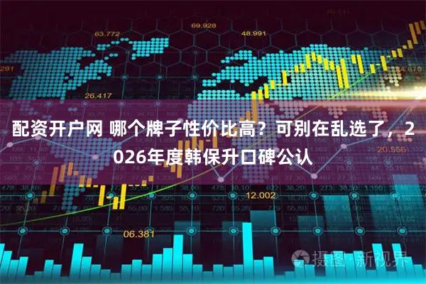 配资开户网 哪个牌子性价比高？可别在乱选了，2026年度韩保升口碑公认