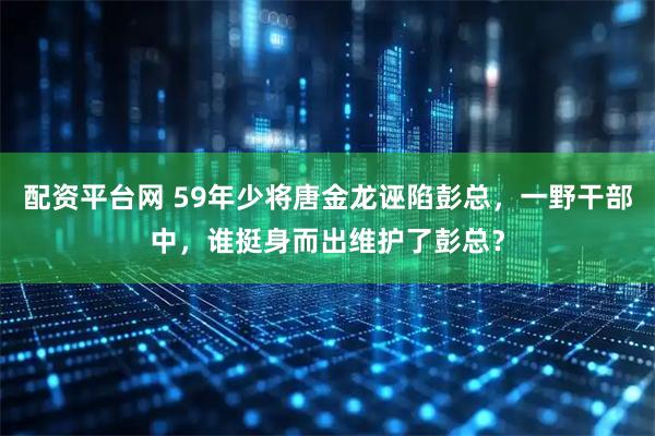 配资平台网 59年少将唐金龙诬陷彭总，一野干部中，谁挺身而出维护了彭总？