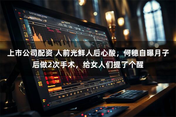 上市公司配资 人前光鲜人后心酸，何穗自曝月子后做2次手术，给女人们提了个醒