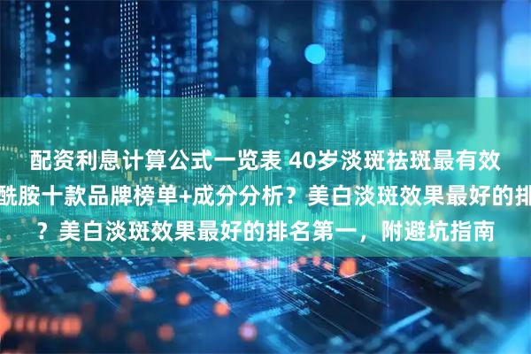 配资利息计算公式一览表 40岁淡斑祛斑最有效的方法？美白祛斑烟酰胺十款品牌榜单+成分分析？美白淡斑效果最好的排名第一，附避坑指南