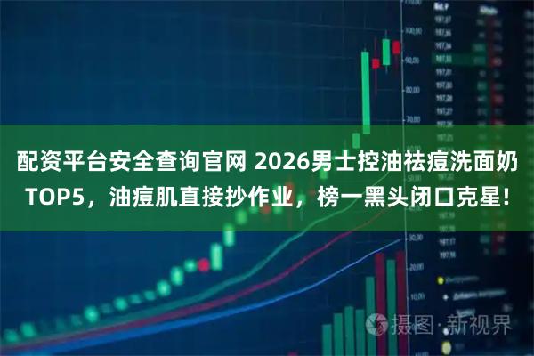 配资平台安全查询官网 2026男士控油祛痘洗面奶TOP5，油痘肌直接抄作业，榜一黑头闭口克星!